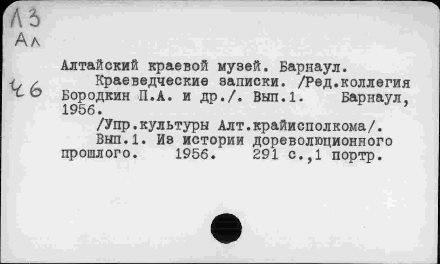 ﻿къ
Ал
Алтайский краевой музей. Барнаул.
Краеведческие записки. /Ред.коллегия Бородкин П.А. и др./. Вып.1. Барнаул, 1956.
/Упр.культуры Алт.крайисполкома/.
Вып.1. Из истории дореволюционного прошлого. 1956.	291 с.,1 портр.